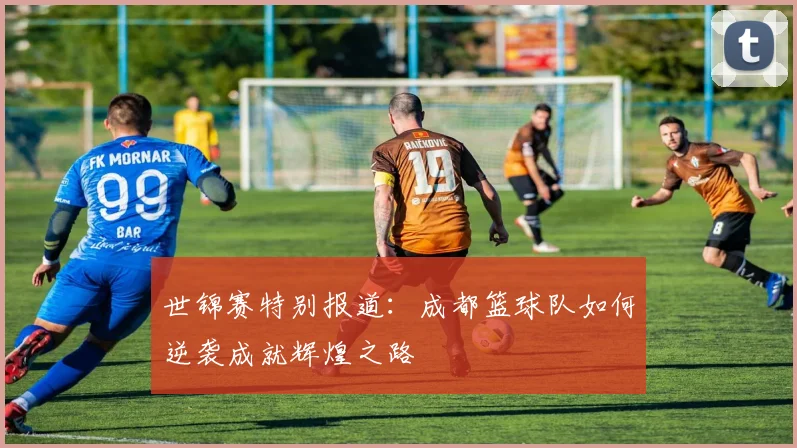 世锦赛特别报道：成都篮球队如何逆袭成就辉煌之路