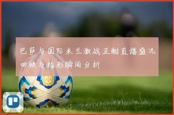 巴萨与国际米兰激战正酣直播盛况回顾与精彩瞬间分析