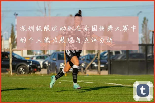 深圳极限运动队在全国街舞大赛中的个人能力展现与点评分析