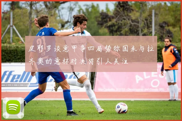 皮耶罗谈意甲争四局势称国米与拉齐奥的意杯对决将引人关注