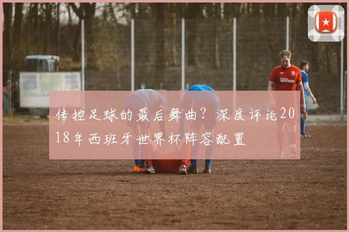 传控足球的最后舞曲？深度评论2018年西班牙世界杯阵容配置