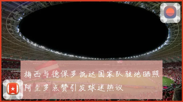 梅西与德保罗抵达国家队驻地晒照阿圭罗点赞引发球迷热议