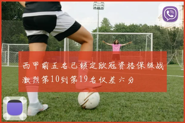西甲前五名已锁定欧冠资格保级战激烈第10到第19名仅差六分